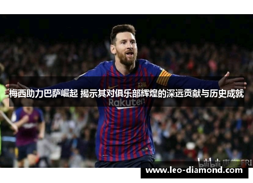 梅西助力巴萨崛起 揭示其对俱乐部辉煌的深远贡献与历史成就