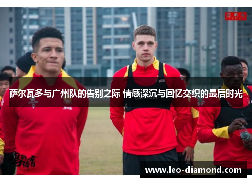 萨尔瓦多与广州队的告别之际 情感深沉与回忆交织的最后时光