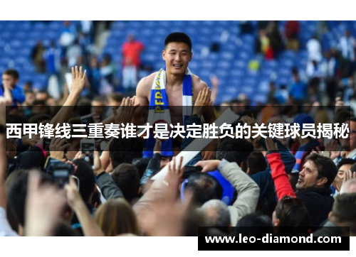 西甲锋线三重奏谁才是决定胜负的关键球员揭秘
